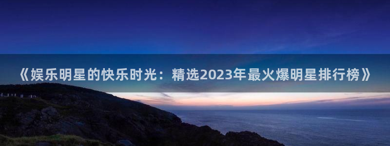 长运娱乐：《娱乐明星的快乐时光：精选2023年最火爆明星排行榜》