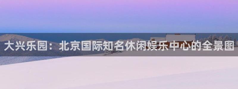 长运娱乐主管：大兴乐园：北京国际知名休闲娱乐中心的全景图